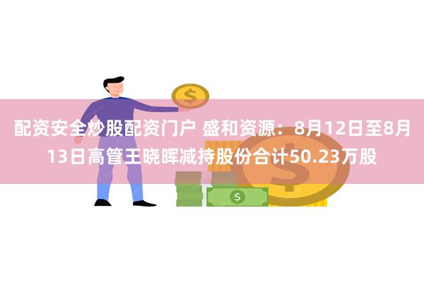 配资安全炒股配资门户 盛和资源：8月12日至8月13日高管王晓晖减持股份合计50.23万股