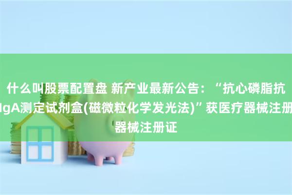 什么叫股票配置盘 新产业最新公告：“抗心磷脂抗体IgA测定试剂盒(磁微粒化学发光法)”获医疗器械注册证