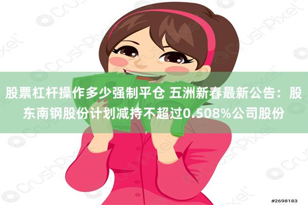 股票杠杆操作多少强制平仓 五洲新春最新公告：股东南钢股份计划减持不超过0.508%公司股份