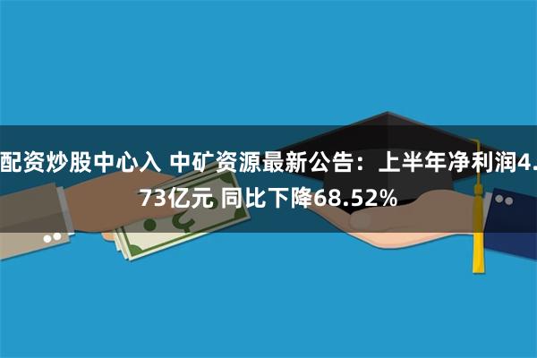 配资炒股中心入 中矿资源最新公告：上半年净利润4.73亿元 同比下降68.52%