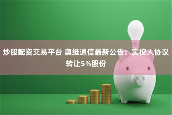 炒股配资交易平台 奥维通信最新公告：实控人协议转让5%股份