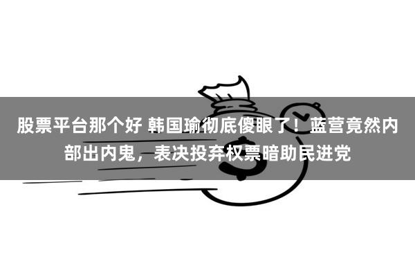 股票平台那个好 韩国瑜彻底傻眼了！蓝营竟然内部出内鬼，表决投弃权票暗助民进党