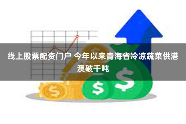 线上股票配资门户 今年以来青海省冷凉蔬菜供港澳破千吨