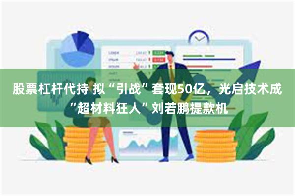 股票杠杆代持 拟“引战”套现50亿，光启技术成“超材料狂人”刘若鹏提款机