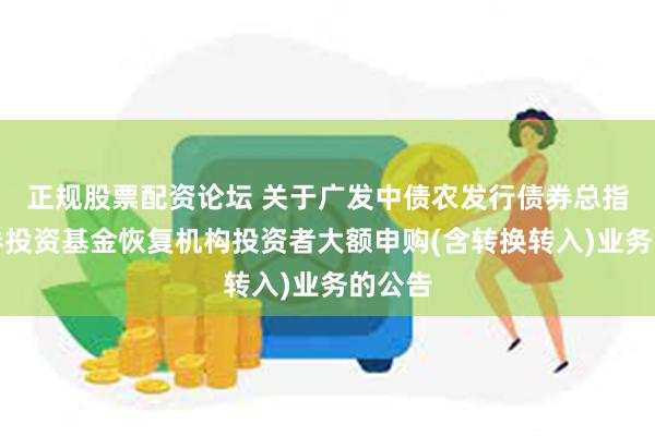 正规股票配资论坛 关于广发中债农发行债券总指数证券投资基金恢复机构投资者大额申购(含转换转入)业务的公告