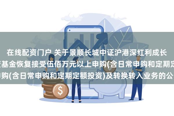 在线配资门户 关于景顺长城中证沪港深红利成长低波动指数型证券投资基金恢复接受伍佰万元以上申购(含日常申购和定期定额投资)及转换转入业务的公告