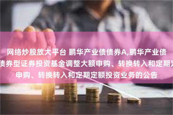 网络炒股放大平台 鹏华产业债债券A,鹏华产业债债券C: 鹏华产业债债券型证券投资基金调整大额申购、转换转入和定期定额投资业务的公告