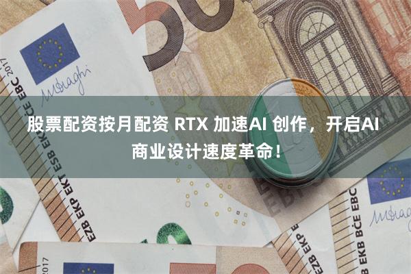 股票配资按月配资 RTX 加速AI 创作，开启AI 商业设计速度革命！