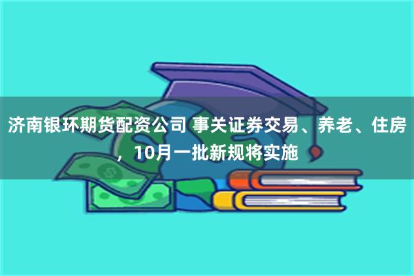 济南银环期货配资公司 事关证券交易、养老、住房，10月一批新规将实施