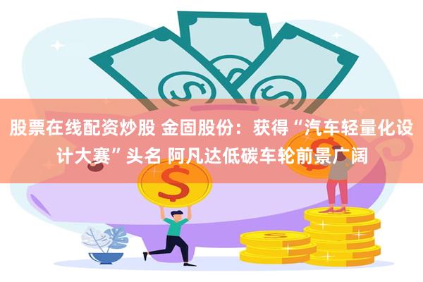 股票在线配资炒股 金固股份：获得“汽车轻量化设计大赛”头名 阿凡达低碳车轮前景广阔