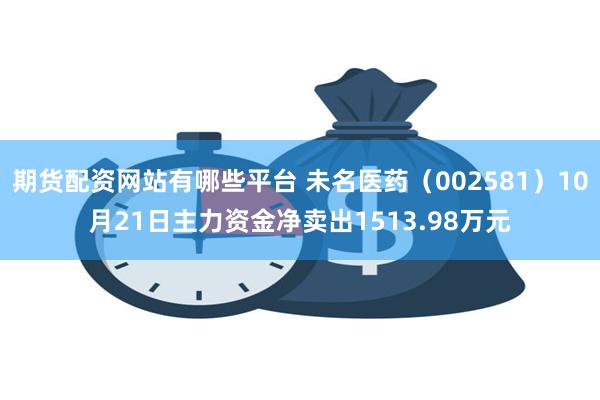 期货配资网站有哪些平台 未名医药（002581）10月21日主力资金净卖出1513.98万元