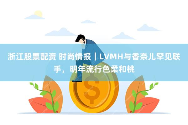 浙江股票配资 时尚情报｜LVMH与香奈儿罕见联手，明年流行色柔和桃