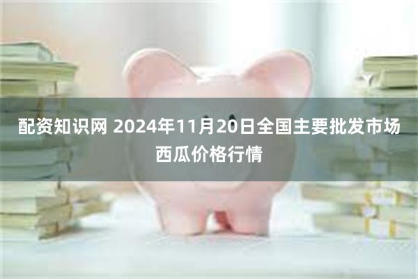 配资知识网 2024年11月20日全国主要批发市场西瓜价格行情