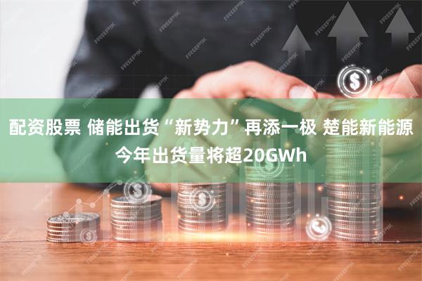 配资股票 储能出货“新势力”再添一极 楚能新能源今年出货量将超20GWh