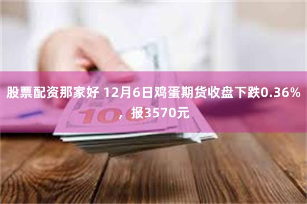 股票配资那家好 12月6日鸡蛋期货收盘下跌0.36%，报3570元