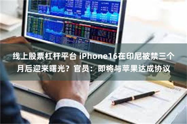 线上股票杠杆平台 iPhone16在印尼被禁三个月后迎来曙光？官员：即将与苹果达成协议