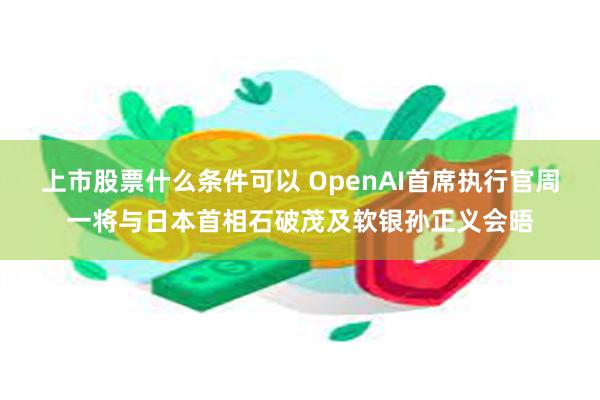 上市股票什么条件可以 OpenAI首席执行官周一将与日本首相石破茂及软银孙正义会晤