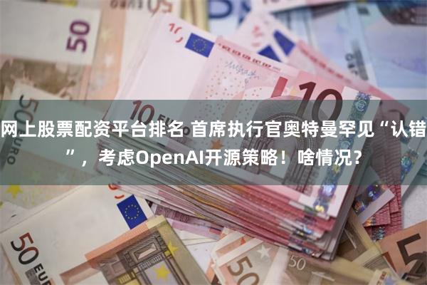 网上股票配资平台排名 首席执行官奥特曼罕见“认错”，考虑OpenAI开源策略！啥情况？