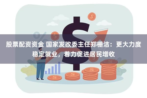 股票配资资金 国家发改委主任郑栅洁：更大力度稳定就业，着力促进居民增收