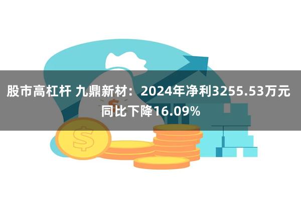 股市高杠杆 九鼎新材：2024年净利3255.53万元 同比下降16.09%