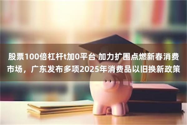 股票100倍杠杆t加0平台 加力扩围点燃新春消费市场，广东发布多项2025年消费品以旧换新政策