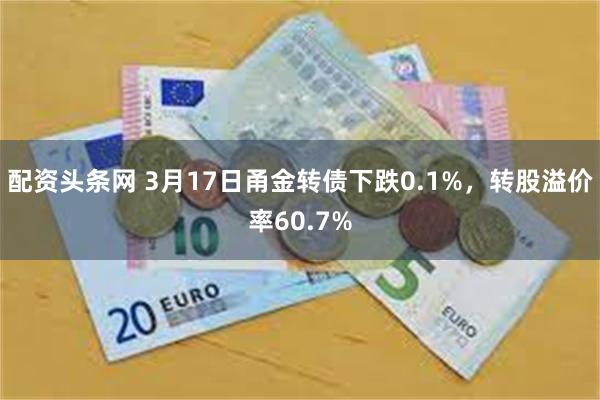 配资头条网 3月17日甬金转债下跌0.1%，转股溢价率60.7%