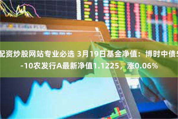 配资炒股网站专业必选 3月19日基金净值：博时中债5-10农发行A最新净值1.1225，涨0.06%