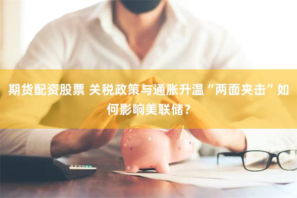 期货配资股票 关税政策与通胀升温“两面夹击”如何影响美联储？
