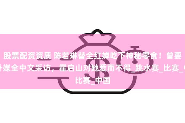 股票配资资质 陈若琳替全红婵吃下神秘零食！曾要求外媒全中文采访，霍启山对她爱而不得_跳水赛_比赛_中国