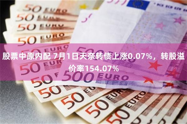 股票中原内配 7月1日天奈转债上涨0.07%，转股溢价率154.07%