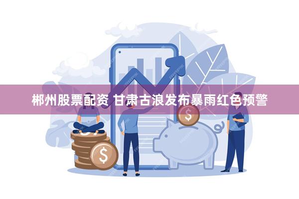 郴州股票配资 甘肃古浪发布暴雨红色预警