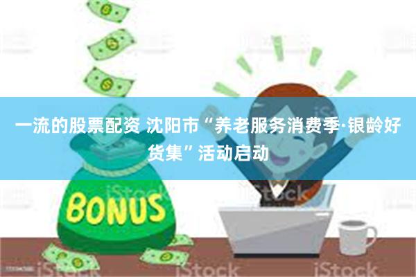 一流的股票配资 沈阳市“养老服务消费季·银龄好货集”活动启动
